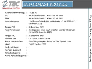 INFORMASI PROYEK
Pembangunan
Jembatan
Gantung
Sosor
Kihing
% Penawaran trhdp Pagu : %
SPL : BM.04.01/Bb2-Wil2.S2.4/645 ; 15 Juli 2022.
SPMK : BM.04.01/Bb2-Wil2.S2.4/646 ; 15 Juli 2022.
Masa Pelaksanaan :
Tanggal PHO : 31 Desember 2022
Masa Pemeliharaan :
Tanggal FHO : 31 Desember 2023
Penyedia Jasa : CV. TAPANULI ADYA CITRA
Alamat Penyedia Jasa :
NPWP : 70.660.708.2-127.000
No. E-Mail Kantor : -
No.Tlpon Kantor /HP : -
Konsultan Supervisi : -
Alamat Konsultan Supervisi: -
Desa Silangkitang Kec. Pahae Jae Kab. Tapanuli Utara
170 (Seratus Tujuh Puluh) hari kalender (15 Juli 2022 s/d 31
Desember 2022)
365 (tiga ratus enam puluh lima) hari kalender (01 Januari
2023 s/d 31 Desember 2023)
84,58
 