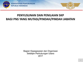 KEMENTERIAN PERHUBUNGAN
REPUBLIK INDONESIA
Bagian Kepegawaian dan Organisasi
Setditjen Perhubungan Udara
2017
1
PENYUSUNAN DAN PENILAIAN SKP
BAGI PNS YANG MUTASI/PINDAH/PINDAH JABATAN
 