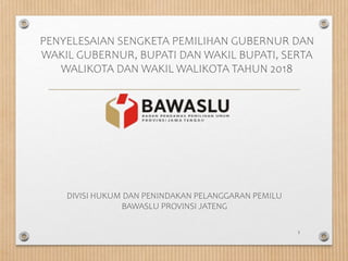 PENYELESAIAN SENGKETA PEMILIHAN GUBERNUR DAN
WAKIL GUBERNUR, BUPATI DAN WAKIL BUPATI, SERTA
WALIKOTA DAN WAKIL WALIKOTA TAHUN 2018
1
DIVISI HUKUM DAN PENINDAKAN PELANGGARAN PEMILU
BAWASLU PROVINSI JATENG
 