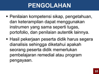 PENGOLAHAN 
 Penilaian kompetensi sikap, pengetahuan, 
dan keterampilan dapat menggunakan 
instrumen yang sama seperti tugas, 
portofolio, dan penilaian autentik lainnya. 
 Hasil pekerjaan peserta didik harus segera 
dianalisis sehingga diketahui apakah 
seorang peserta didik memerlukan 
pembelajaran remedial atau program 
pengayaan. 
10 
 
