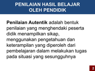 PENILAIAN HASIL BELAJAR 
OLEH PENDIDIK 
Penilaian Autentik adalah bentuk 
penilaian yang menghendaki peserta 
didik menampilkan sikap, 
menggunakan pengetahuan dan 
keterampilan yang diperoleh dari 
pembelajaran dalam melakukan tugas 
pada situasi yang sesungguhnya 
2 
 