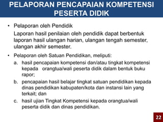 PELAPORAN PENCAPAIAN KOMPETENSI 
PESERTA DIDIK 
• Pelaporan oleh Pendidik 
Laporan hasil penilaian oleh pendidik dapat berbentuk 
laporan hasil ulangan harian, ulangan tengah semester, 
ulangan akhir semester. 
• Pelaporan oleh Satuan Pendidikan, meliputi: 
a. hasil pencapaian kompetensi dan/atau tingkat kompetensi 
kepada orangtua/wali peserta didik dalam bentuk buku 
rapor; 
b. pencapaian hasil belajar tingkat satuan pendidikan kepada 
dinas pendidikan kabupaten/kota dan instansi lain yang 
terkait; dan 
c. hasil ujian Tingkat Kompetensi kepada orangtua/wali 
peserta didik dan dinas pendidikan. 
22 
 