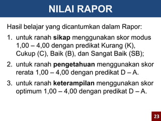 NILAI RAPOR 
Hasil belajar yang dicantumkan dalam Rapor: 
1. untuk ranah sikap menggunakan skor modus 
1,00 – 4,00 dengan predikat Kurang (K), 
Cukup (C), Baik (B), dan Sangat Baik (SB); 
2. untuk ranah pengetahuan menggunakan skor 
rerata 1,00 – 4,00 dengan predikat D – A. 
3. untuk ranah keterampilan menggunakan skor 
optimum 1,00 – 4,00 dengan predikat D – A. 
23 
 