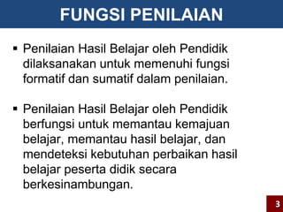 FUNGSI PENILAIAN 
 Penilaian Hasil Belajar oleh Pendidik 
dilaksanakan untuk memenuhi fungsi 
formatif dan sumatif dalam penilaian. 
 Penilaian Hasil Belajar oleh Pendidik 
berfungsi untuk memantau kemajuan 
belajar, memantau hasil belajar, dan 
mendeteksi kebutuhan perbaikan hasil 
belajar peserta didik secara 
berkesinambungan. 
3 
 