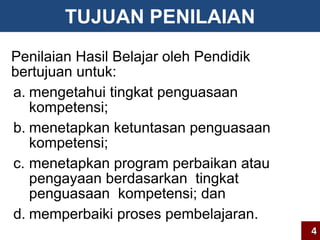 TUJUAN PENILAIAN 
Penilaian Hasil Belajar oleh Pendidik 
bertujuan untuk: 
a. mengetahui tingkat penguasaan 
kompetensi; 
b. menetapkan ketuntasan penguasaan 
kompetensi; 
c. menetapkan program perbaikan atau 
pengayaan berdasarkan tingkat 
penguasaan kompetensi; dan 
d. memperbaiki proses pembelajaran. 
4 
 