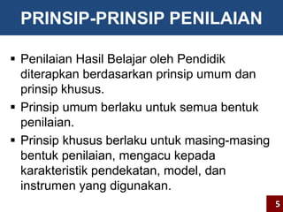 PRINSIP-PRINSIP PENILAIAN 
 Penilaian Hasil Belajar oleh Pendidik 
diterapkan berdasarkan prinsip umum dan 
prinsip khusus. 
 Prinsip umum berlaku untuk semua bentuk 
penilaian. 
 Prinsip khusus berlaku untuk masing-masing 
bentuk penilaian, mengacu kepada 
karakteristik pendekatan, model, dan 
instrumen yang digunakan. 
5 
 