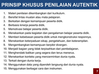 PRINSIP KHUSUS PENILAIAN AUTENTIK 
1. Materi penilaian dikembangkan dari kurikulum. 
2. Bersifat lintas muatan atau mata pelajaran. 
3. Berkaitan dengan kemampuan peserta didik. 
4. Berbasis kinerja peserta didik. 
5. Memotivasi belajar peserta didik. 
6. Menekankan pada kegiatan dan pengalaman belajar peserta didik. 
7. Memberi kebebasan peserta didik untuk mengkonstruksi responnya. 
8. Menekankan keterpaduan sikap, pengetahuan, dan keterampilan. 
9. Mengembangkan kemampuan berpikir divergen. 
10. Menjadi bagian yang tidak terpisahkan dari pembelajaran. 
11. Menghendaki balikan yang segera dan terus menerus. 
12. Menekankan konteks yang mencerminkan dunia nyata. 
13. Terkait dengan dunia kerja. 
14. Menggunakan data yang diperoleh langsung dari dunia nyata. 
15. Menggunakan berbagai cara dan instrumen. 
7 
 