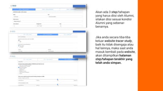 Akan ada 3 step/tahapan
yang harus diisi oleh Alumni,
silakan diisi sesuai kondisi
Alumni yang sebenar-
benarnya.
Jika anda secara tiba-tiba
keluar website tracer study,
baik itu tidak disengaja atau
hal lainnya, maka saat anda
masuk kembali pada website,
akan ditampilkan halaman
step/tahapan terakhir yang
telah anda simpan.
 