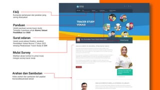 Kumpulan pertanyaan dan jawaban yang
sering ditanyakan
FAQ
Panduan
Surat edaran
Unduh panduan survey tracer study.
Tersedia 3 panduan untuk Alumni, Satuan
Pendidikan dan DUDI
Unduh surat edaran Direktur Jenderal
Pendidikan Vokasi Nomor 2 Tahun 2022
tentang Pelaksanaan Tracer Study di SMK
Mulai Survey
Silahkan akses tombol ini untuk mulai
mengisi survey tracer study
Arahan dan Sambutan
Video arahan dan sambutan dari pejabat
Kemendikbudristek terkait
 