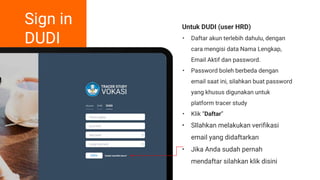Sign in
DUDI
Untuk DUDI (user HRD)
• Daftar akun terlebih dahulu, dengan
cara mengisi data Nama Lengkap,
Email Aktif dan password.
• Password boleh berbeda dengan
email saat ini, silahkan buat password
yang khusus digunakan untuk
platform tracer study
• Klik “Daftar”
• SIlahkan melakukan verifikasi
email yang didaftarkan
• Jika Anda sudah pernah
mendaftar silahkan klik disini
 