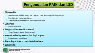 Dinas Peternakan dan Kesehatan Hewan
Kabupaten Pasuruan
Pengendalian PMK dan LSD
• Biosecurity
• Disinfeksi terhadap orang, alat, sepatu, baju, kandang dan lingkungan
• Pembatasan kunjungan tamu
• Tidak memasukkan ternak baru ke dalam farm
• Vaksinasi
• Sesuai prosedur
• Pengendalian mobilitas ternak
• Peran karantina dan dinas terkait
• Kontrol terhadap vector dan lingkungan
• Penggunaan insektisida
• Stamping out pada daerah wabah baru
• Surveilans
 