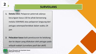 1. Deteksi Dini: Pelaporan peternak adanya
kecurigaan kasus LSD ke pihak berwenang
melalui iSIKHNAS atau pelaporan langsung dari
petugas setempat/terdekat dalam waktu 24
jam
2. Pelacakan kasus baik penelusuran ke belakang
dan ke depan yang dilakukan oleh petugas pada
wilayah wabah (surveilans pasif dan aktif)
2
SURVEILANS
Dinas Peternakan dan Kesehatan Hewan
Kabupaten Pasuruan
 
