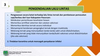 3
PENGENDALIAN LALU LINTAS
1. Pengawasan secara ketat terhadap lalu lintas ternak dan pembatasan pemasukan
sapi/kerbau dari luar Kabupaten Pasuruan:
a. Melakukan pemeriksaan kesehatan hewan
b. Memeriksa sertifikat veteriner dan catatan vaksinasi
c. Memeriksa identitas ternak secara individual
d. Menyemprot kendaraan pengangkut ternak dengan insektisida
e. Melarang ternak yang menunjukkan tanda-tanda sakit untuk dilalulintaskan;
f. Melarang ternak yang tidak menunjukkan tanda/bukti vaksinasi untuk dilalulintaskan
(jika ada vaksinasi)
2. Tindakan karantina untuk mencegah penyebaran infeksi
Dinas Peternakan dan Kesehatan Hewan
Kabupaten Pasuruan
 