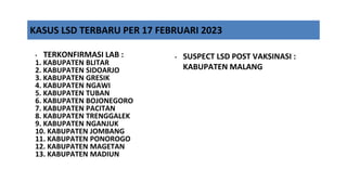 • TERKONFIRMASI LAB :
1. KABUPATEN BLITAR
2. KABUPATEN SIDOARJO
3. KABUPATEN GRESIK
4. KABUPATEN NGAWI
5. KABUPATEN TUBAN
6. KABUPATEN BOJONEGORO
7. KABUPATEN PACITAN
8. KABUPATEN TRENGGALEK
9. KABUPATEN NGANJUK
10. KABUPATEN JOMBANG
11. KABUPATEN PONOROGO
12. KABUPATEN MAGETAN
13. KABUPATEN MADIUN
KASUS LSD TERBARU PER 17 FEBRUARI 2023
• SUSPECT LSD POST VAKSINASI :
KABUPATEN MALANG
 