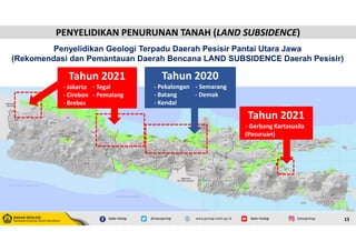 15
Penyelidikan Geologi Terpadu Daerah Pesisir Pantai Utara Jawa
(Rekomendasi dan Pemantauan Daerah Bencana LAND SUBSIDENCE Daerah Pesisir)
Tahun 2020
- Pekalongan - Semarang
- Batang - Demak
- Kendal
Tahun 2021
- Jakarta - Tegal
- Cirebon - Pemalang
- Brebes
Tahun 2021
- Gerbang Kartasusila
(Pasuruan)
PENYELIDIKAN PENURUNAN TANAH (LAND SUBSIDENCE)
PENYELIDIKAN PENURUNAN TANAH (LAND SUBSIDENCE)
 