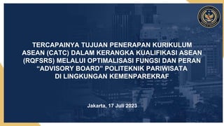TERCAPAINYA TUJUAN PENERAPAN KURIKULUM
ASEAN (CATC) DALAM KERANGKA KUALIFIKASI ASEAN
(RQFSRS) MELALUI OPTIMALISASI FUNGSI DAN PERAN
“ADVISORY BOARD” POLITEKNIK PARIWISATA
DI LINGKUNGAN KEMENPAREKRAF
Jakarta, 17 Juli 2023
 