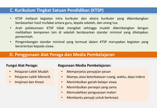 C. Kurikulum Tingkat Satuan Pendidikan (KTSP)
  •   KTSP meliputi kegiatan intra kurikuler dan ekstra kurikuler yang dikembangkan
      berdasarkan hasil mufakat antara guru, kepala sekolah, dan orang tua.
  •   Arah pelaksanaan KTSP tidak mengikat sehingga mudah dikembangkan dengan
      melibatkan komponen lain di sekolah berdasarkan standar minimal yang ditetapkan
      pemerintah.
  •   Pengembangan standar minimal yang termuat dalam KTSP merupakan kegiatan yang
      berorientasi kepada siswa.

 D. Penggunaan Alat Peraga dan Media Pembelajaran

Fungsi Alat Peraga:             Kegunaan Media Pembelajaran:
 •    Pelajaran Lebih Mudah      •   Memperjelas penyajian pesan
 •    Pelajaran Lebih Menarik    •   Mampu atasi keterbatasan ruang, waktu, daya indera
 •    Imajinasi dan Kreasi       •   Menimbulkan gairah belajar siswa
                                 •   Menimbulkan persepsi yang sama
                                 •   Memudahkan penguasaan materi
                                 •   Membantu penyaji untuk berkreasi
 