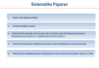 Sistematika Paparan

1.   BANTUAN SISWA MISKIN


2.   SISTEM PEMBELAJARAN


3. PENUNTASAN REHABILITASI RUANG KELAS RUSAK DAN PENINGKATAN SARANA
   PRASARANA DI DAERAH 3T, PERBATASAN DAN KLASTER 4


4.   PENYELENGGARAAN PENDIDIKAN KHUSUS DAN PENDIDIKAN LAYANAN KHUSUS



5.   PERCEPATAN PEMBANGUNAN PENDIDIKAN DI PAPUA DAN PAPUA BARAT MELALUI UP4B



                                                                           2
 