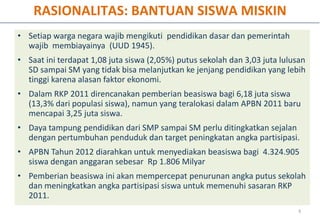 RASIONALITAS: BANTUAN SISWA MISKIN
• Setiap warga negara wajib mengikuti pendidikan dasar dan pemerintah
  wajib membiayainya (UUD 1945).
• Saat ini terdapat 1,08 juta siswa (2,05%) putus sekolah dan 3,03 juta lulusan
  SD sampai SM yang tidak bisa melanjutkan ke jenjang pendidikan yang lebih
  tinggi karena alasan faktor ekonomi.
• Dalam RKP 2011 direncanakan pemberian beasiswa bagi 6,18 juta siswa
  (13,3% dari populasi siswa), namun yang teralokasi dalam APBN 2011 baru
  mencapai 3,25 juta siswa.
• Daya tampung pendidikan dari SMP sampai SM perlu ditingkatkan sejalan
  dengan pertumbuhan penduduk dan target peningkatan angka partisipasi.
• APBN Tahun 2012 diarahkan untuk menyediakan beasiswa bagi 4.324.905
  siswa dengan anggaran sebesar Rp 1.806 Milyar
• Pemberian beasiswa ini akan mempercepat penurunan angka putus sekolah
  dan meningkatkan angka partisipasi siswa untuk memenuhi sasaran RKP
  2011.
                                                                             6
 