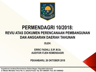 PERMENDAGRI 10/2018:
REVIU ATAS DOKUMEN PERENCANAAN PEMBANGUNAN
DAN ANGGARAN DAERAH TAHUNAN
Inspektorat Jenderal Kementerian Dalam Negeri Republik Indonesia
Jl. Medan Merdeka Timur No. 8, Jakarta Pusat. Tlp. 021-3846391. Fax. 021-3849422
OLEH:
ERRIC FADHLI, S.IP, M.Sc
AUDITOR ITJEN KEMENDAGRI
PEKANBARU, 26 OKTOBER 2018
 