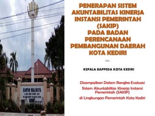 PENERAPAN SISTEM
AKUNTABILITAS KINERJA
INSTANSI PEMERINTAH
(SAKIP)
PADA BADAN
PERENCANAAN
PEMBANGUNAN DAERAH
KOTA KEDIRI
Disampaikan Dalam Rangka Evaluasi
Sistem Akuntabilitas Kinerja Instansi
Pemerintah (SAKIP)
di Lingkungan Pemerintah Kota Kediri
Oleh :
KEPALA BAPPEDA KOTA KEDIRI
 