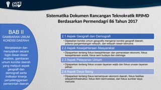 Sistematika Dokumen Rancangan Teknokratik RPJMD
Berdasarkan Permendagri 86 Tahun 2017
BAB II
GAMBARAN UMUM
KONDISI DAERAH
Menjelaskan dan
menyajikan secara
logis dasar-dasar
analisis, gambaran
umum kondisi daerah
yang meliputi aspek
geografi dan
demografi serta
indikator kinerja
penyelenggaraan
pemerintah daerah
2.1 Aspek Geografi dan Demografi
• Dijelaskan kondisi umum geografis mengenai kondisi geografi daerah,
potensi pengembangan wilayah, dan wilayah rawan bencana
2.2 Aspek Kesejahteraan Masyarakat
• Dipaparkan tentang fokus kesejahteraan dan pemerataan ekonomi, fokus
kesejahteraan sosial, fokus seni budaya dan olahraga
2.3 Aspek Pelayanan Umum
• Dipaparkan tentang fokus urusan layanan wajib dan fokus urusan layanan
pilihan
2.4 Aspek Daya Saing
• Dipaparkan tentang fokus kemampuan ekonomi daerah, fokus fasilitas
wilayah/infrastruktur, fokus iklim berinvestasi, dan fokus sumber daya
manusia
 