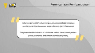 Instrumen pemerintah untuk mengkoordinasikan sebagai kebijakan
pembangunan (pembangunan sosial, ekonomi, dan infrastruktur)
The government instruments to coordinate various development policies
(social, economic, and infrastructure development)
Perencanaan Pembangunan
“ “
 