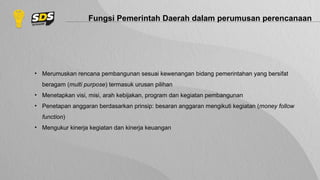 Fungsi Pemerintah Daerah dalam perumusan perencanaan
• Merumuskan rencana pembangunan sesuai kewenangan bidang pemerintahan yang bersifat
beragam (multi purpose) termasuk urusan pilihan
• Menetapkan visi, misi, arah kebijakan, program dan kegiatan pembangunan
• Penetapan anggaran berdasarkan prinsip: besaran anggaran mengikuti kegiatan (money follow
function)
• Mengukur kinerja kegiatan dan kinerja keuangan
 