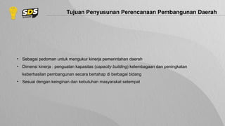 Tujuan Penyusunan Perencanaan Pembangunan Daerah
• Sebagai pedoman untuk mengukur kinerja pemerintahan daerah
• Dimensi kinerja : penguatan kapasitas (capacity building) kelembagaan dan peningkatan
keberhasilan pembangunan secara bertahap di berbagai bidang
• Sesuai dengan keinginan dan kebutuhan masyarakat setempat
 