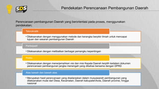 Pendekatan Perencanaan Pembangunan Daerah
Perencanaan pembangunan Daerah yang berorientasi pada proses, menggunakan
pendekatan;
• Dilaksanakan dengan menggunakan metode dan kerangka berpikir ilmiah untuk mencapai
tujuan dan sasaran pembangunan Daerah
Teknokratik
• Dilaksanakan dengan melibatkan berbagai pemangku kepentingan
Partisipatif
• Dilaksanakan dengan menerjemahkan visi dan misi Kepala Daerah terpilih kedalam dokumen
perencanaan pembangunan jangka menengah yang dibahas bersama dengan DPRD
Politis
• Merupakan hasil perencanaan yang diselaraskan dalam musyawarah pembangunan yang
dilaksanakan mulai dari Desa, Kecamatan, Daerah kabupaten/kota, Daerah provinsi, hingga
nasional
Atas bawah dan bawah atas
 