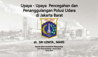 Upaya - Upaya Pencegahan dan
Penanggulangan Polusi Udara
di Jakarta Barat
dr. SRI LENITA , MARS
Kepala Seksi Kesehatan Masyarakat
Suku Dinas Kesehatan Jakarta Barat
Tahun 2019
 