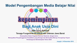 Bagi Anak Usia Dini
Model Pengembangan Media Belajar Nilai
oleh Ujang Rahmat
Tenaga Fungsional PP-PAUD dan Dikmas Jawa Barat
Disampaikan Dalam Kegiatan Seminar Nasional, dengan tema:
Mewujudkan Penyelenggaraan Pendidikan yang Sinergis dan Berkualitas Menuju Tercapainya Tujuan
Pembangunan Berkelanjutan Tahun 2030
Jayagiri, 14 Desember 2016
 