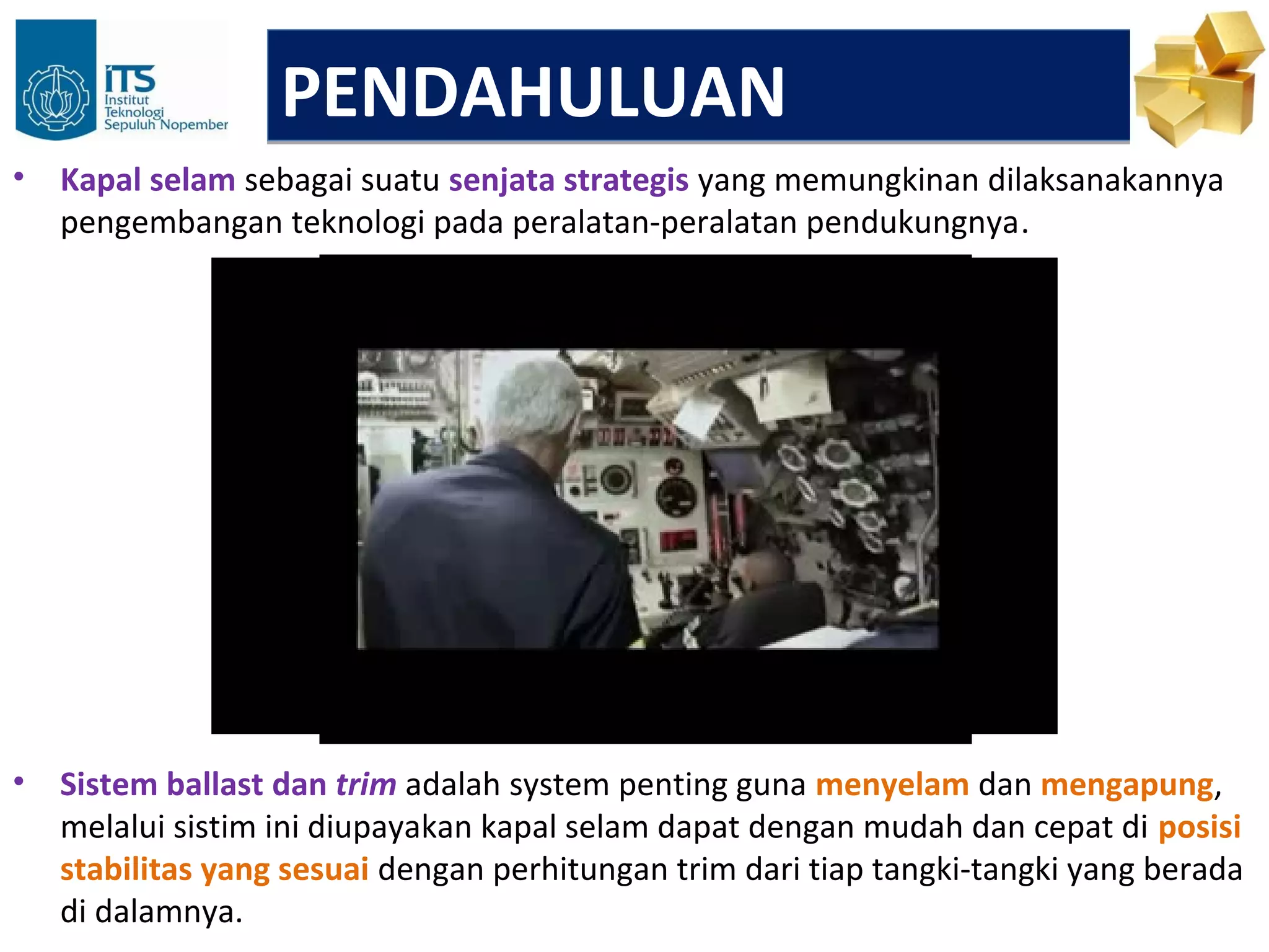 PENDAHULUAN
•   Kapal selam sebagai suatu senjata strategis yang memungkinan dilaksanakannya
    pengembangan teknologi pada peralatan-peralatan pendukungnya.




•   Sistem ballast dan trim adalah system penting guna menyelam dan mengapung,
    melalui sistim ini diupayakan kapal selam dapat dengan mudah dan cepat di posisi
    stabilitas yang sesuai dengan perhitungan trim dari tiap tangki-tangki yang berada
    di dalamnya.
 