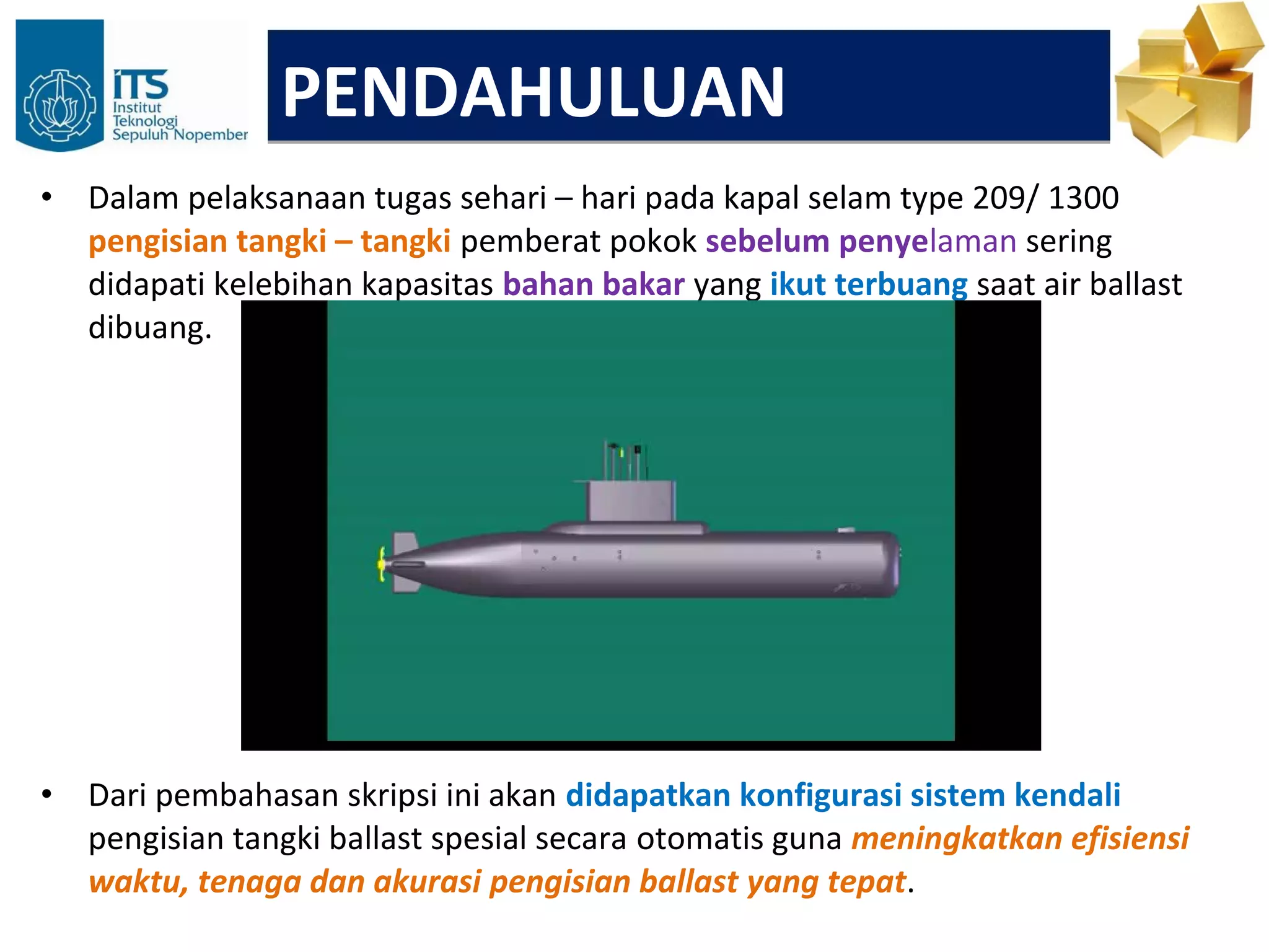 PENDAHULUAN
•   Dalam pelaksanaan tugas sehari – hari pada kapal selam type 209/ 1300
    pengisian tangki – tangki pemberat pokok sebelum penyelaman sering
    didapati kelebihan kapasitas bahan bakar yang ikut terbuang saat air ballast
    dibuang.




•   Dari pembahasan skripsi ini akan didapatkan konfigurasi sistem kendali
    pengisian tangki ballast spesial secara otomatis guna meningkatkan efisiensi
    waktu, tenaga dan akurasi pengisian ballast yang tepat.
 