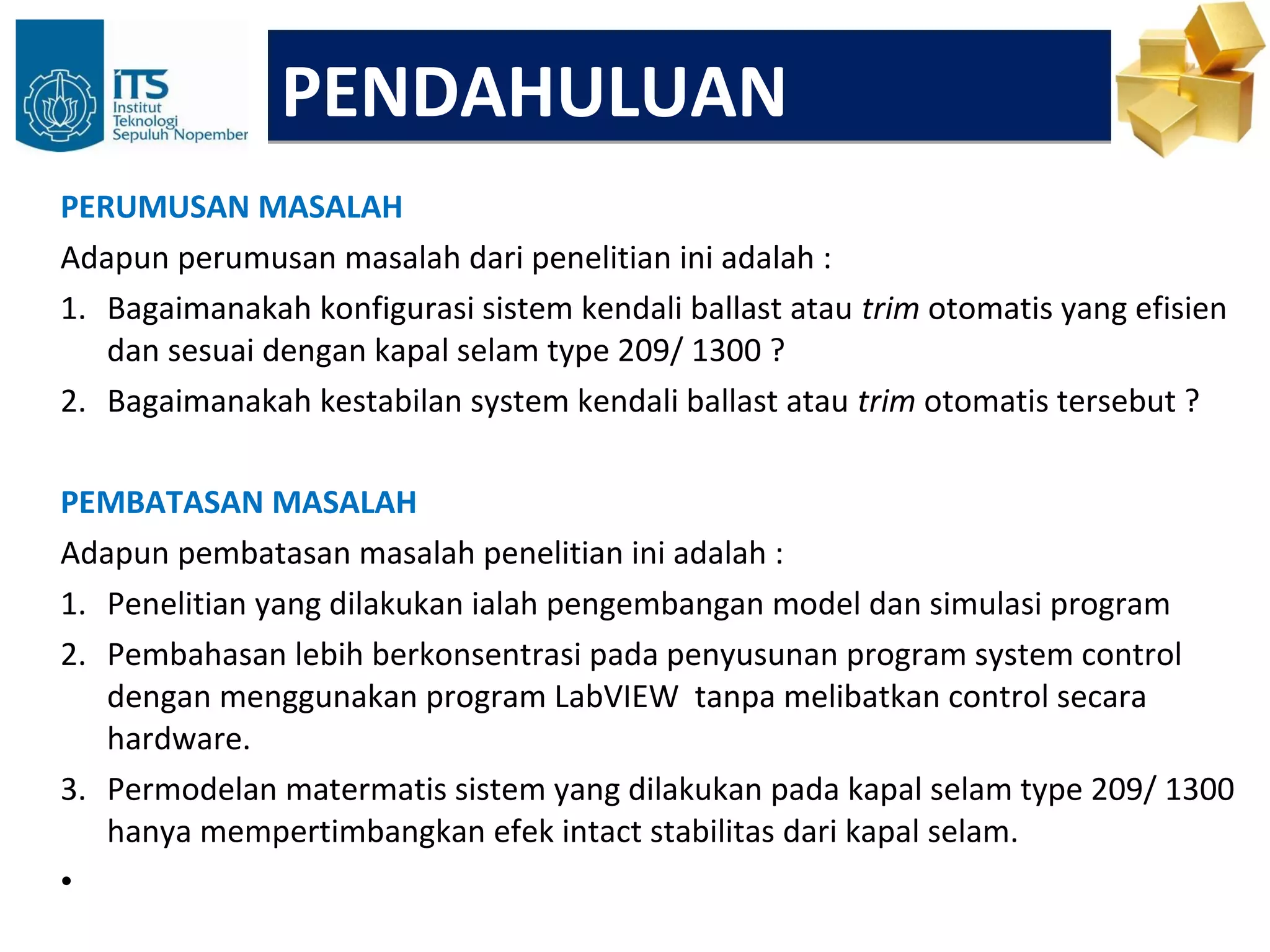 PENDAHULUAN
PERUMUSAN MASALAH
Adapun perumusan masalah dari penelitian ini adalah :
1. Bagaimanakah konfigurasi sistem kendali ballast atau trim otomatis yang efisien
   dan sesuai dengan kapal selam type 209/ 1300 ?
2. Bagaimanakah kestabilan system kendali ballast atau trim otomatis tersebut ?

PEMBATASAN MASALAH
Adapun pembatasan masalah penelitian ini adalah :
1. Penelitian yang dilakukan ialah pengembangan model dan simulasi program
2. Pembahasan lebih berkonsentrasi pada penyusunan program system control
   dengan menggunakan program LabVIEW tanpa melibatkan control secara
   hardware.
3. Permodelan matermatis sistem yang dilakukan pada kapal selam type 209/ 1300
   hanya mempertimbangkan efek intact stabilitas dari kapal selam.
•
 
