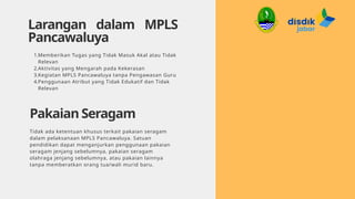 Larangan dalam MPLS
Pancawaluya
1.Memberikan Tugas yang Tidak Masuk Akal atau Tidak
Relevan
2.Aktivitas yang Mengarah pada Kekerasan
3.Kegiatan MPLS Pancawaluya tanpa Pengawasan Guru
4.Penggunaan Atribut yang Tidak Edukatif dan Tidak
Relevan
Pakaian Seragam
Tidak ada ketentuan khusus terkait pakaian seragam
dalam pelaksanaan MPLS Pancawaluya. Satuan
pendidikan dapat menganjurkan penggunaan pakaian
seragam jenjang sebelumnya, pakaian seragam
olahraga jenjang sebelumnya, atau pakaian lainnya
tanpa memberatkan orang tua/wali murid baru.
 