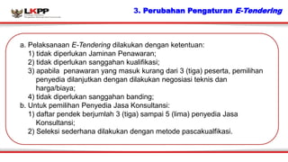 3. Perubahan Pengaturan E-Tendering
a. Pelaksanaan E-Tendering dilakukan dengan ketentuan:
1) tidak diperlukan Jaminan Pen...