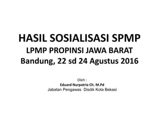 HASIL SOSIALISASI SPMP
LPMP PROPINSI JAWA BARAT
Bandung, 22 sd 24 Agustus 2016
Oleh :
Eduard Nurpatria Ch. M.Pd
Jabatan Pengawas Disdik Kota Bekasi
 