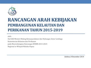 RANCANGAN ARAH KEBIJAKAN
PEMBANGUNANKELAUTANDAN
PERIKANANTAHUN2015-2019
oleh :
Staf Ahli Menteri Bidang Kemasyarakatan dan Hubungan Antar Lembaga
Kementerian Kelautan dan Perikanan
pada Musrenbangnas Rancangan RPJMN 2015-2019
Regional se Wilayah Maluku-Papua
Ambon, 8 Desember 2014
 