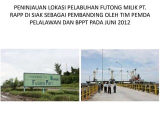PENINJAUAN LOKASI PELABUHAN FUTONG MILIK PT.
RAPP DI SIAK SEBAGAI PEMBANDING OLEH TIM PEMDA
       PELALAWAN DAN BPPT PADA JUNI 2012
 