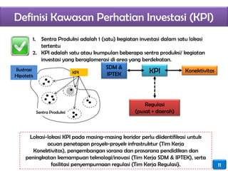 Definisi Kawasan Perhatian Investasi (KPI)
       1.    Sentra Produksi adalah 1 (satu) kegiatan investasi dalam satu lokasi
             tertentu
          2. KPI adalah satu atau kumpulan beberapa sentra produksi/ kegiatan
             investasi yang beraglomerasi di area yang berdekatan.
                                        SDM &
Ilustrasi
                          KPI            IPTEK            KPI            Konektivitas
Hipotetis




                                                       Regulasi
            Sentra Produksi                        (pusat + daerah)



     Lokasi-lokasi KPI pada masing-masing koridor perlu diidentifikasi untuk
            acuan penetapan proyek-proyek infrastruktur (Tim Kerja
       Konektivitas), pengembangan sarana dan prasarana pendidikan dan
    peningkatan kemampuan teknologi/inovasi (Tim Kerja SDM & IPTEK), serta
              fasilitasi penyempurnaan regulasi (Tim Kerja Regulasi).                   11
 
