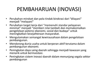 PEMBAHARUAN (INOVASI)
• Perubahan mindset dan pola tindak birokrasi dari “dilayani”
  menjadi “melayani”
• Perubahan target kerja dari “memenuhi standar pelayanan
  minimal” menjadi “memberi nilai tambah dan memaksimalkan
  pengelolaan potensi ekonomi, sosial dan budaya” untuk
  meningkatkan kesejahteraan masyarakat.
• Mengutamakan semangat kewirausahaan dalam pengelolaan
  pembangunan.
• Mendorong dunia usaha untuk berperan aktif terutama dalam
  pembangunan ekonomi.
• Peningkatan daya saing daerah sehingga menjadi kawasan yang
  menarik untuk berinvestasi.
• Peningkatan sistem inovasi daerah dalam menunjang segala sektor
  pembangunan
 