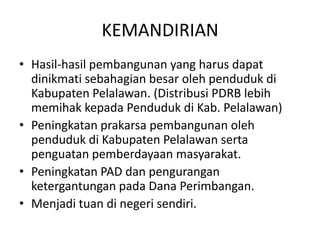 KEMANDIRIAN
• Hasil-hasil pembangunan yang harus dapat
  dinikmati sebahagian besar oleh penduduk di
  Kabupaten Pelalawan. (Distribusi PDRB lebih
  memihak kepada Penduduk di Kab. Pelalawan)
• Peningkatan prakarsa pembangunan oleh
  penduduk di Kabupaten Pelalawan serta
  penguatan pemberdayaan masyarakat.
• Peningkatan PAD dan pengurangan
  ketergantungan pada Dana Perimbangan.
• Menjadi tuan di negeri sendiri.
 