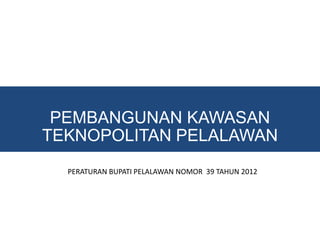 PEMBANGUNAN KAWASAN
TEKNOPOLITAN PELALAWAN
  PERATURAN BUPATI PELALAWAN NOMOR 39 TAHUN 2012
 