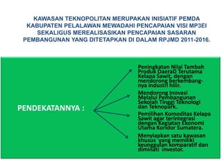 KAWASAN TEKNOPOLITAN MERUPAKAN INISIATIF PEMDA
  KABUPATEN PELALAWAN MEWADAHI PENCAPAIAN VISI MP3EI
     SEKALIGUS MEREALISASIKAN PENCAPAIAN SASARAN
 PEMBANGUNAN YANG DITETAPKAN DI DALAM RPJMD 2011-2016.



                                 Peningkatan Nilai Tambah
                                 Produk DaeraD Terutama
                                 Kelapa Sawit, dengan
                                 mendorong berkembang-
                                 nya industri hilir.
                                 Mendorong Inovasi
                                 Melalui Pembangunan
                                 Sekolah Tinggi Teknologi
PENDEKATANNYA :                  dan Teknopark.
                                 Pemilihan Komoditas Kelapa
                                 Sawit agar terintegrasi
                                 dengan Kegiatan Ekonomi
                                 Utama Koridor Sumatera.
                                 Menyiapkan satu kawasan
                                 khusus yang memiliki
                                 keunggulan komparatif dan
                                 diminati investor.
 