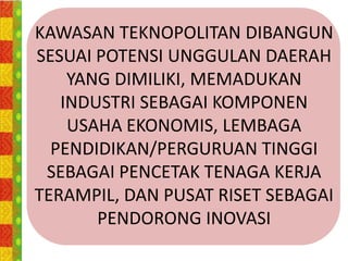 KAWASAN TEKNOPOLITAN DIBANGUN
SESUAI POTENSI UNGGULAN DAERAH
    YANG DIMILIKI, MEMADUKAN
   INDUSTRI SEBAGAI KOMPONEN
    USAHA EKONOMIS, LEMBAGA
  PENDIDIKAN/PERGURUAN TINGGI
 SEBAGAI PENCETAK TENAGA KERJA
TERAMPIL, DAN PUSAT RISET SEBAGAI
       PENDORONG INOVASI
 