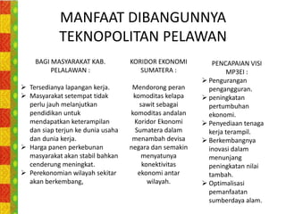 MANFAAT DIBANGUNNYA
            TEKNOPOLITAN PELAWAN
    BAGI MASYARAKAT KAB.           KORIDOR EKONOMI         PENCAPAIAN VISI
         PELALAWAN :                  SUMATERA :                MP3EI :
                                                         Pengurangan
 Tersedianya lapangan kerja.       Mendorong peran       pengangguran.
 Masyarakat setempat tidak         komoditas kelapa     peningkatan
  perlu jauh melanjutkan              sawit sebagai       pertumbuhan
  pendidikan untuk                 komoditas andalan      ekonomi.
  mendapatkan keterampilan          Koridor Ekonomi      Penyediaan tenaga
  dan siap terjun ke dunia usaha     Sumatera dalam       kerja terampil.
  dan dunia kerja.                  menambah devisa      Berkembangnya
 Harga panen perkebunan           negara dan semakin     inovasi dalam
  masyarakat akan stabil bahkan        menyatunya         menunjang
  cenderung meningkat.                 konektivitas       peningkatan nilai
 Perekonomian wilayah sekitar        ekonomi antar       tambah.
  akan berkembang,                       wilayah.        Optimalisasi
                                                          pemanfaatan
                                                          sumberdaya alam.
 