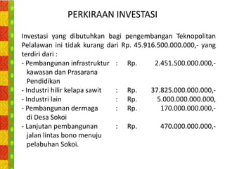PERKIRAAN INVESTASI

Investasi yang dibutuhkan bagi pengembangan Teknopolitan
Pelalawan ini tidak kurang dari Rp. 45.916.500.000.000,- yang
terdiri dari :
- Pembangunan infrastruktur : Rp.         2.451.500.000.000,-
   kawasan dan Prasarana
   Pendidikan
- Industri hilir kelapa sawit : Rp.      37.825.000.000.000,-
- Industri lain               : Rp.        5.000.000.000.000,
- Pembangunan dermaga         : Rp.         170.000.000.000,-
   di Desa Sokoi
- Lanjutan pembangunan        : Rp.         470.000.000.000,-
   jalan lintas bono menuju
   pelabuhan Sokoi.
 