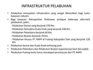 INFRASTRUKTUR PELABUHAN
• Pelabuhan merupakan infrastruktur yang sangat dibutuhkan bagi suatu
  kawasan industri.
• Bagi kawasan Teknopolitan Pelalawan terdapat beberapa alternatif
  pelabuhan, yakni :
  - Pelabuhan Dumai yang berjarak 270 Km.
  - Pelabuhan Samudera Kuala Enok yang berjarak 330 Km.
  - Pelabuhan Pekanbaru berjarak 60 Km.
  - Pelabuhan Buatan berjarak 70 Km.
  - Pelabuhan khusus PT. RAPP di Futong Kabupaten Siak yang berjarak 120
    Km.
• Pelabuhan Dumai dan Kuala Enok terhitung jauh.
• Pelabuhan Pekanbaru dan Pelabuhan Buatan kapasitasnya kecil dan padat.
• Pelabuhan Futong tentu harus mendapat persetujuan dari PT. RAPP.
 