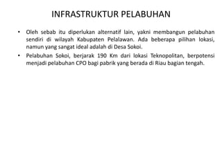 INFRASTRUKTUR PELABUHAN
• Oleh sebab itu diperlukan alternatif lain, yakni membangun pelabuhan
  sendiri di wilayah Kabupaten Pelalawan. Ada beberapa pilihan lokasi,
  namun yang sangat ideal adalah di Desa Sokoi.
• Pelabuhan Sokoi, berjarak 190 Km dari lokasi Teknopolitan, berpotensi
  menjadi pelabuhan CPO bagi pabrik yang berada di Riau bagian tengah.
 